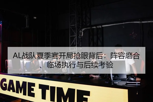 AL战队夏季赛开局抢眼背后：阵容磨合、临场执行与后续考验（Tencent Sports）